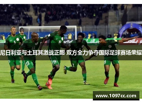 尼日利亚与土耳其激战正酣 双方全力争夺国际足球赛场荣耀